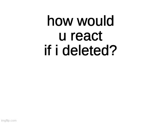 lol | how would u react if i deleted? | made w/ Imgflip meme maker
