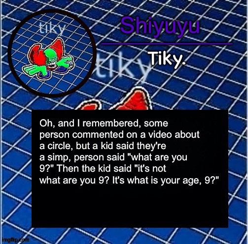 Dwffdwewfwfewfwrreffegrgvbgththyjnykkkkuuk, | Oh, and I remembered, some person commented on a video about a circle, but a kid said they're a simp, person said "what are you 9?" Then the kid said "it's not what are you 9? It's what is your age, 9?" | image tagged in dwffdwewfwfewfwrreffegrgvbgththyjnykkkkuuk | made w/ Imgflip meme maker