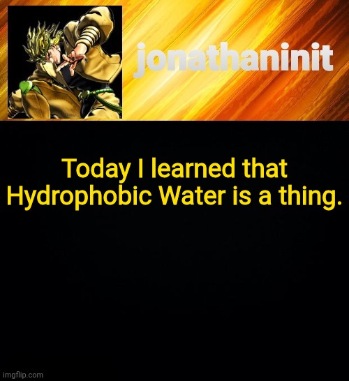 jonathaninit but he go Za Warudo | Today I learned that Hydrophobic Water is a thing. | image tagged in jonathaninit but he go za warudo | made w/ Imgflip meme maker