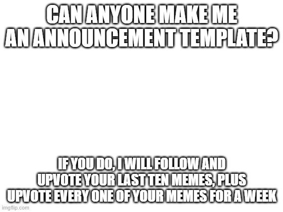 Blank White Template | CAN ANYONE MAKE ME AN ANNOUNCEMENT TEMPLATE? IF YOU DO, I WILL FOLLOW AND UPVOTE YOUR LAST TEN MEMES, PLUS UPVOTE EVERY ONE OF YOUR MEMES FOR A WEEK | image tagged in blank white template | made w/ Imgflip meme maker
