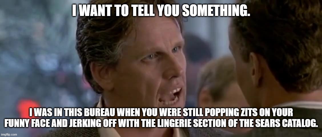  I WANT TO TELL YOU SOMETHING. I WAS IN THIS BUREAU WHEN YOU WERE STILL POPPING ZITS ON YOUR FUNNY FACE AND JERKING OFF WITH THE LINGERIE SECTION OF THE SEARS CATALOG. | made w/ Imgflip meme maker