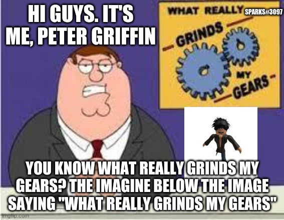 You know what really grinds my gears | SPARKS#3097; HI GUYS. IT'S ME, PETER GRIFFIN; YOU KNOW WHAT REALLY GRINDS MY GEARS? THE IMAGINE BELOW THE IMAGE SAYING "WHAT REALLY GRINDS MY GEARS" | image tagged in you know what really grinds my gears | made w/ Imgflip meme maker
