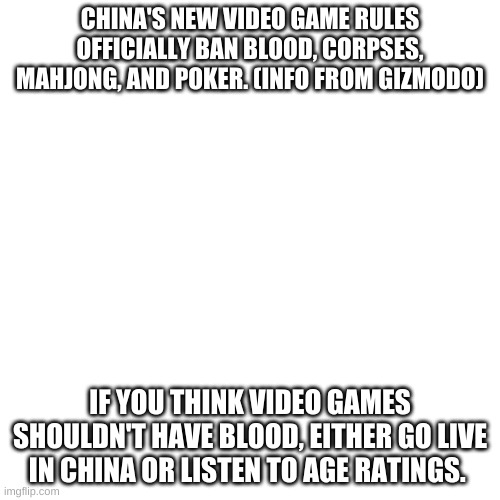 Blank Transparent Square Meme | CHINA'S NEW VIDEO GAME RULES OFFICIALLY BAN BLOOD, CORPSES, MAHJONG, AND POKER. (INFO FROM GIZMODO); IF YOU THINK VIDEO GAMES SHOULDN'T HAVE BLOOD, EITHER GO LIVE IN CHINA OR LISTEN TO AGE RATINGS. | image tagged in memes,blank transparent square | made w/ Imgflip meme maker