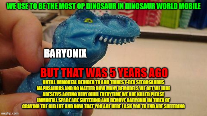 baryonix now in DWM | WE USE TO BE THE MOST OP DINOSAUR IN DINOSAUR WORLD MOBILE; BARYONIX; BUT THAT WAS 5 YEARS AGO; UNTILL IMMORTAL DECIDED TO ADD TRIKES T-REX STEGOSAURUS MAPUSAURUS AND NO MATTER HOW MANY REMODELS WE GET WE HIDE ARESELVS ACTING VERY CHILL EVERYTIME WE ARE KILLED PLEASE IMMORTAL SPARE ARE SUFFERING AND REMOVE BARYONIX IM TIRED OF CRAVING THE OLD LIFE AND NOW THAT YOU ARE HERE I ASK YOU TO END ARE SUFFERING | image tagged in dinosaurio f | made w/ Imgflip meme maker