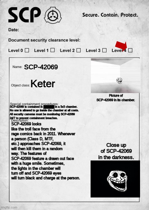 Document for SCP-42069 (WARNING: THIS IS CLASSIFIED. IF YOU DON"T WORK AT THE SCP FOUNDATION, CLICK OFF THIS NOW.) | SCP-42069; Keter; Picture of SCP-42069 in its chamber. SCP-42069 is contained in ██████ in a 5x5 chamber. 
No one is allowed to go inside the chamber at all costs.
All security cameras must be monitoring SCP-42069 
24/7 to prevent containment breaches. SCP-42069 looks like the troll face from the rage comics back in 2011. Whenever a person (Class D, MTF, etc.) approaches SCP-42069, it will then kill them in a random way. The features of SCP-42069 feature a drawn out face with a huge smile. Sometimes, the lights in the chamber will turn off and SCP-42069 eyes will turn black and charge at the person. Close up of SCP-42069 in the darkness. | image tagged in trollge,scp | made w/ Imgflip meme maker