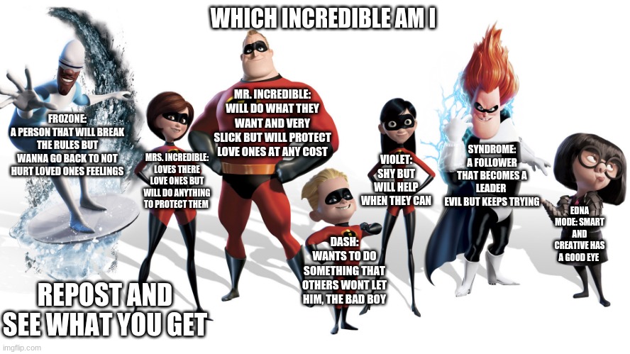 lets make this a trend | WHICH INCREDIBLE AM I; MR. INCREDIBLE:
WILL DO WHAT THEY WANT AND VERY SLICK BUT WILL PROTECT LOVE ONES AT ANY COST; FROZONE:
A PERSON THAT WILL BREAK THE RULES BUT WANNA GO BACK TO NOT HURT LOVED ONES FEELINGS; SYNDROME:
A FOLLOWER THAT BECOMES A LEADER 
EVIL BUT KEEPS TRYING; VIOLET:
SHY BUT WILL HELP WHEN THEY CAN; MRS. INCREDIBLE:
LOVES THERE LOVE ONES BUT WILL DO ANYTHING TO PROTECT THEM; EDNA MODE: SMART AND CREATIVE HAS A GOOD EYE; DASH:
WANTS TO DO SOMETHING THAT OTHERS WONT LET HIM, THE BAD BOY; REPOST AND SEE WHAT YOU GET | made w/ Imgflip meme maker