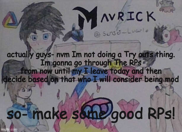 Mavrick Hand Drawn Template | actually guys- nvm Im not doing a Try outs thing.
Im gonna go through The RPs from now until my I leave today and then decide based on that who I will consider being mod; so- make some good RPs! | image tagged in mavrick hand drawn template | made w/ Imgflip meme maker