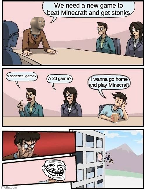 Boardroom Meeting Suggestion Meme | We need a new game to beat Minecraft and get stonks; A spherical game? A 2d game? I wanna go home and play Minecraft | image tagged in memes,boardroom meeting suggestion | made w/ Imgflip meme maker