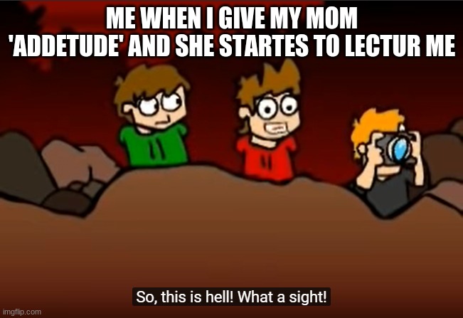 sorry for bad spelling (correct!) |  ME WHEN I GIVE MY MOM 'ADDETUDE' AND SHE STARTES TO LECTUR ME | image tagged in so this is hell | made w/ Imgflip meme maker