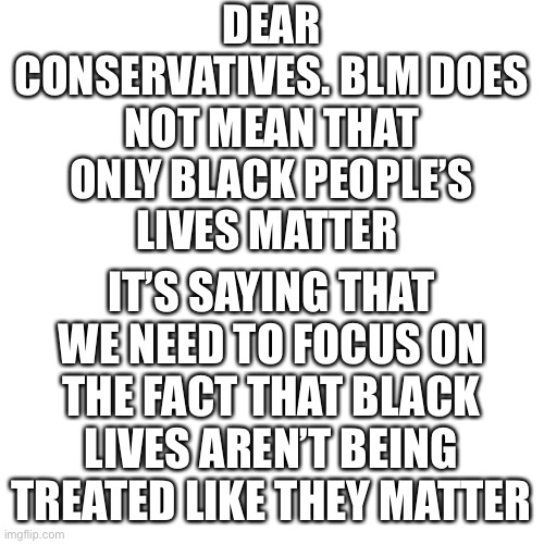 please comment and explain your opinion | DEAR CONSERVATIVES. BLM DOES NOT MEAN THAT ONLY BLACK PEOPLE’S
LIVES MATTER; IT’S SAYING THAT WE NEED TO FOCUS ON THE FACT THAT BLACK LIVES AREN’T BEING TREATED LIKE THEY MATTER | image tagged in memes,blank transparent square | made w/ Imgflip meme maker