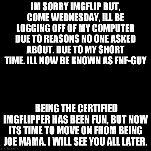 bye | IM SORRY IMGFLIP BUT, COME WEDNESDAY, ILL BE LOGGING OFF OF MY COMPUTER DUE TO REASONS NO ONE ASKED ABOUT. DUE TO MY SHORT TIME. ILL NOW BE KNOWN AS FNF-GUY; BEING THE CERTIFIED IMGFLIPPER HAS BEEN FUN, BUT NOW ITS TIME TO MOVE ON FROM BEING JOE MAMA. I WILL SEE YOU ALL LATER. | image tagged in memes,blank transparent square | made w/ Imgflip meme maker