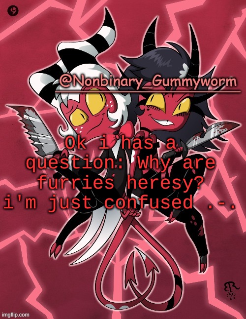 im just wondering | Ok i has a question: Why are furries heresy? i'm just confused .-. | image tagged in millie and moxxie gummyworm temp | made w/ Imgflip meme maker