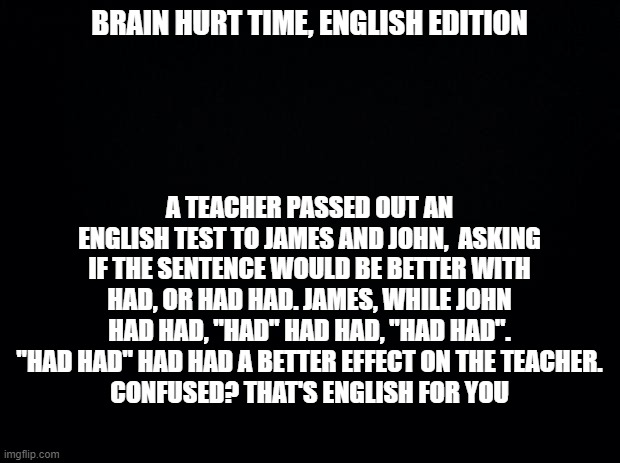 R.I.P. non-native english speakers | BRAIN HURT TIME, ENGLISH EDITION; A TEACHER PASSED OUT AN ENGLISH TEST TO JAMES AND JOHN,  ASKING IF THE SENTENCE WOULD BE BETTER WITH HAD, OR HAD HAD. JAMES, WHILE JOHN HAD HAD, "HAD" HAD HAD, "HAD HAD". "HAD HAD" HAD HAD A BETTER EFFECT ON THE TEACHER.
CONFUSED? THAT'S ENGLISH FOR YOU | image tagged in black background | made w/ Imgflip meme maker
