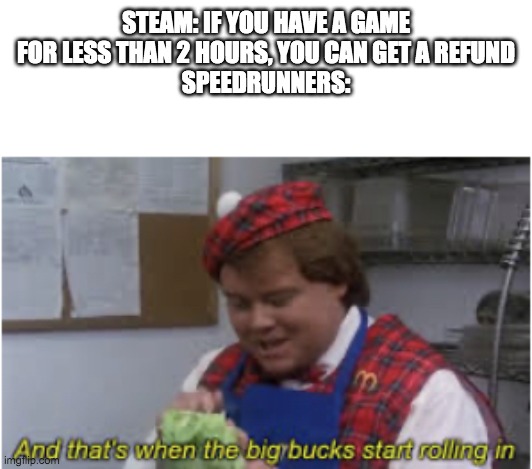 And that’s when the big bucks start rolling in | STEAM: IF YOU HAVE A GAME FOR LESS THAN 2 HOURS, YOU CAN GET A REFUND
SPEEDRUNNERS: | image tagged in and that s when the big bucks start rolling in | made w/ Imgflip meme maker