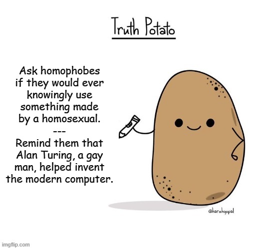 Updated Truth Potato | Ask homophobes

if they would ever

knowingly use
something made
by a homosexual.
---
Remind them that
Alan Turing, a gay
man, helped invent
the modern computer. | image tagged in updated truth potato | made w/ Imgflip meme maker