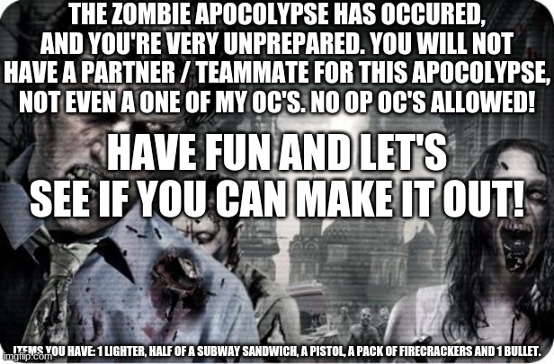 Zombie Apocolypse | THE ZOMBIE APOCOLYPSE HAS OCCURED, AND YOU'RE VERY UNPREPARED. YOU WILL NOT HAVE A PARTNER / TEAMMATE FOR THIS APOCOLYPSE, NOT EVEN A ONE OF MY OC'S. NO OP OC'S ALLOWED! HAVE FUN AND LET'S SEE IF YOU CAN MAKE IT OUT! ITEMS YOU HAVE: 1 LIGHTER, HALF OF A SUBWAY SANDWICH, A PISTOL, A PACK OF FIRECRACKERS AND 1 BULLET. | image tagged in zombie apocolypse | made w/ Imgflip meme maker