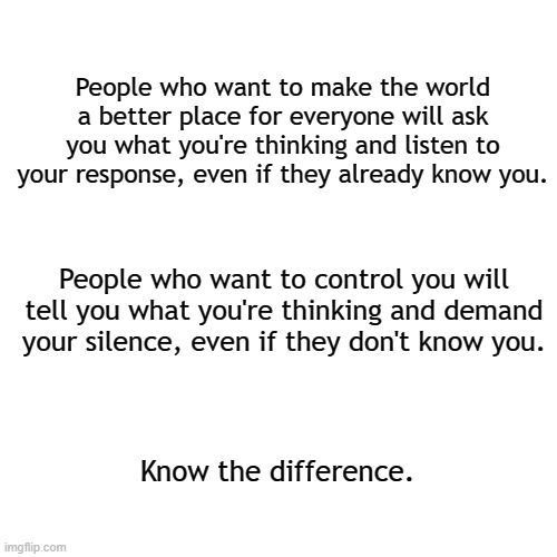 Truth 101 | People who want to make the world a better place for everyone will ask you what you're thinking and listen to your response, even if they already know you. People who want to control you will tell you what you're thinking and demand your silence, even if they don't know you. Know the difference. | image tagged in memes,blank transparent square,politics,america,freedom | made w/ Imgflip meme maker