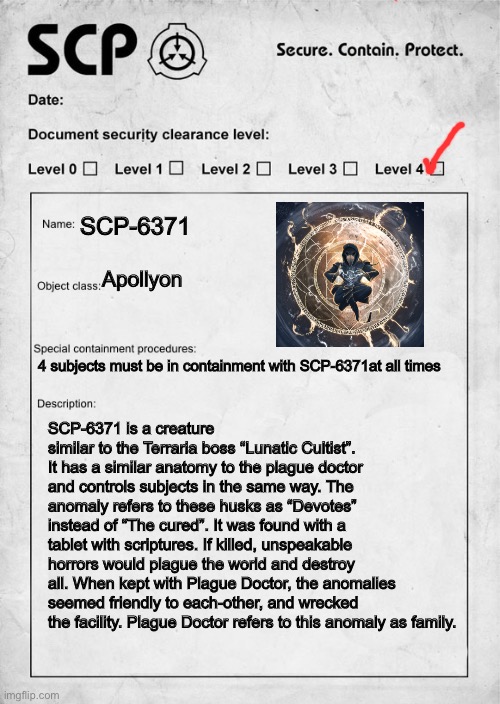 SCP | SCP-6371; Apollyon; 4 subjects must be in containment with SCP-6371at all times; SCP-6371 is a creature similar to the Terraria boss “Lunatic Cultist”. It has a similar anatomy to the plague doctor and controls subjects in the same way. The anomaly refers to these husks as “Devotes” instead of “The cured”. It was found with a tablet with scriptures. If killed, unspeakable horrors would plague the world and destroy all. When kept with Plague Doctor, the anomalies seemed friendly to each-other, and wrecked the facility. Plague Doctor refers to this anomaly as family. | image tagged in scp document | made w/ Imgflip meme maker