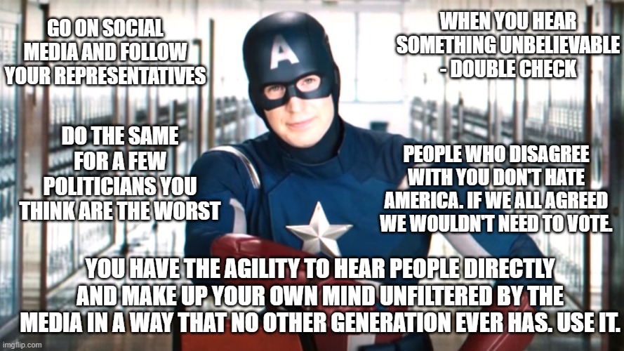 Free Your Mind | WHEN YOU HEAR SOMETHING UNBELIEVABLE - DOUBLE CHECK; GO ON SOCIAL MEDIA AND FOLLOW YOUR REPRESENTATIVES; DO THE SAME FOR A FEW POLITICIANS YOU THINK ARE THE WORST; PEOPLE WHO DISAGREE WITH YOU DON'T HATE AMERICA. IF WE ALL AGREED WE WOULDN'T NEED TO VOTE. YOU HAVE THE AGILITY TO HEAR PEOPLE DIRECTLY AND MAKE UP YOUR OWN MIND UNFILTERED BY THE MEDIA IN A WAY THAT NO OTHER GENERATION EVER HAS. USE IT. | image tagged in captain america psa | made w/ Imgflip meme maker