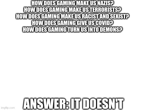 Blank White Template | HOW DOES GAMING MAKE US NAZIS?
HOW DOES GAMING MAKE US TERRORISTS?
HOW DOES GAMING MAKE US RACIST AND SEXIST?
HOW DOES GAMING GIVE US COVID?
HOW DOES GAMING TURN US INTO DEMONS? ANSWER: IT DOESN'T | image tagged in blank white template | made w/ Imgflip meme maker