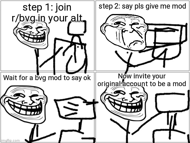 How to be a mod in r/bvg | step 1: join r/bvg in your alt; step 2: say pls give me mod; Now invite your original account to be a mod; Wait for a bvg mod to say ok | image tagged in memes,blank comic panel 2x2 | made w/ Imgflip meme maker