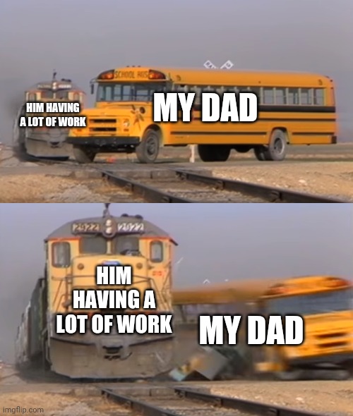 A train hitting a school bus | MY DAD; HIM HAVING A LOT OF WORK; HIM HAVING A LOT OF WORK; MY DAD | image tagged in a train hitting a school bus | made w/ Imgflip meme maker