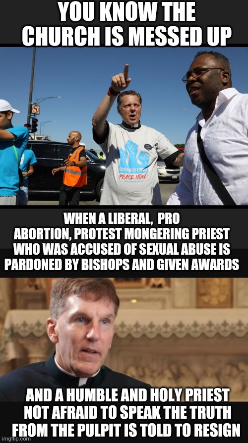 Who will win fr. Michael Pfleger or fr. James Altman? How come one can promote lies but the one speaking truth gets punished? | YOU KNOW THE CHURCH IS MESSED UP; WHEN A LIBERAL,  PRO ABORTION, PROTEST MONGERING PRIEST WHO WAS ACCUSED OF SEXUAL ABUSE IS PARDONED BY BISHOPS AND GIVEN AWARDS; AND A HUMBLE AND HOLY PRIEST NOT AFRAID TO SPEAK THE TRUTH FROM THE PULPIT IS TOLD TO RESIGN | made w/ Imgflip meme maker