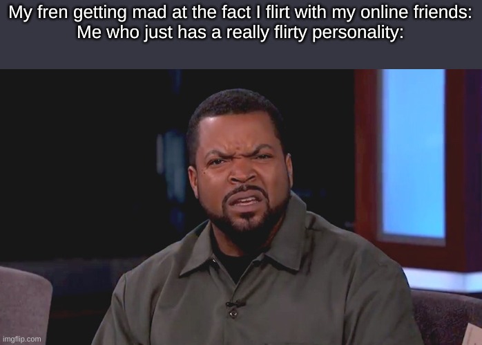 PS: If I ever flirt with you, its just a joke. uNLEsS- | My fren getting mad at the fact I flirt with my online friends:
Me who just has a really flirty personality: | made w/ Imgflip meme maker