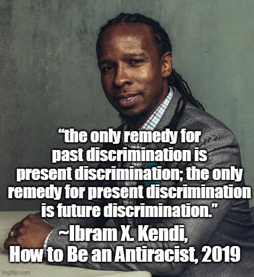 "Antiracists" are racist and racial discrimination is not the answer | “the only remedy for past discrimination is
present discrimination; the only remedy for present discrimination is future discrimination.”; ~Ibram X. Kendi, 
How to Be an Antiracist, 2019 | image tagged in critical race theory,discrimination,crt,antiracist,memes,ibram x kendi | made w/ Imgflip meme maker