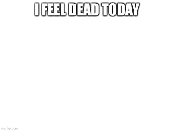 Blank White Template | I FEEL DEAD TODAY | image tagged in blank white template | made w/ Imgflip meme maker