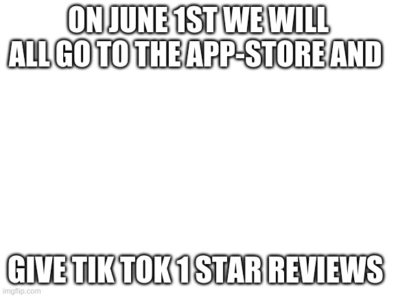 we will begin the attack soon |  ON JUNE 1ST WE WILL ALL GO TO THE APP-STORE AND; GIVE TIK TOK 1 STAR REVIEWS | image tagged in blank white template | made w/ Imgflip meme maker