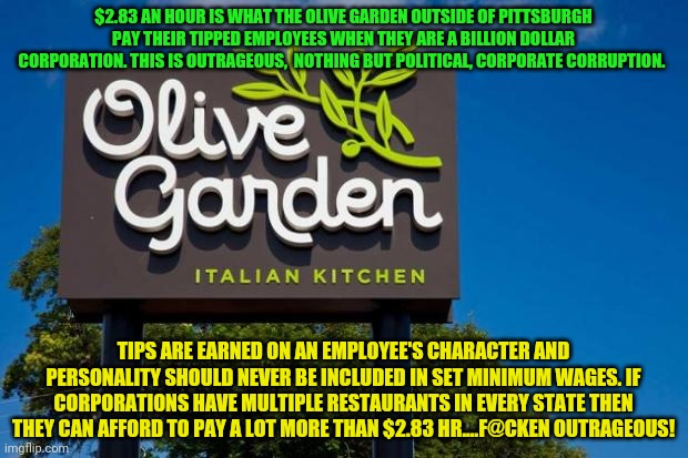 Olive Garden | $2.83 AN HOUR IS WHAT THE OLIVE GARDEN OUTSIDE OF PITTSBURGH PAY THEIR TIPPED EMPLOYEES WHEN THEY ARE A BILLION DOLLAR CORPORATION. THIS IS OUTRAGEOUS,  NOTHING BUT POLITICAL, CORPORATE CORRUPTION. TIPS ARE EARNED ON AN EMPLOYEE'S CHARACTER AND PERSONALITY SHOULD NEVER BE INCLUDED IN SET MINIMUM WAGES. IF CORPORATIONS HAVE MULTIPLE RESTAURANTS IN EVERY STATE THEN THEY CAN AFFORD TO PAY A LOT MORE THAN $2.83 HR....F@CKEN OUTRAGEOUS! | image tagged in olive garden | made w/ Imgflip meme maker