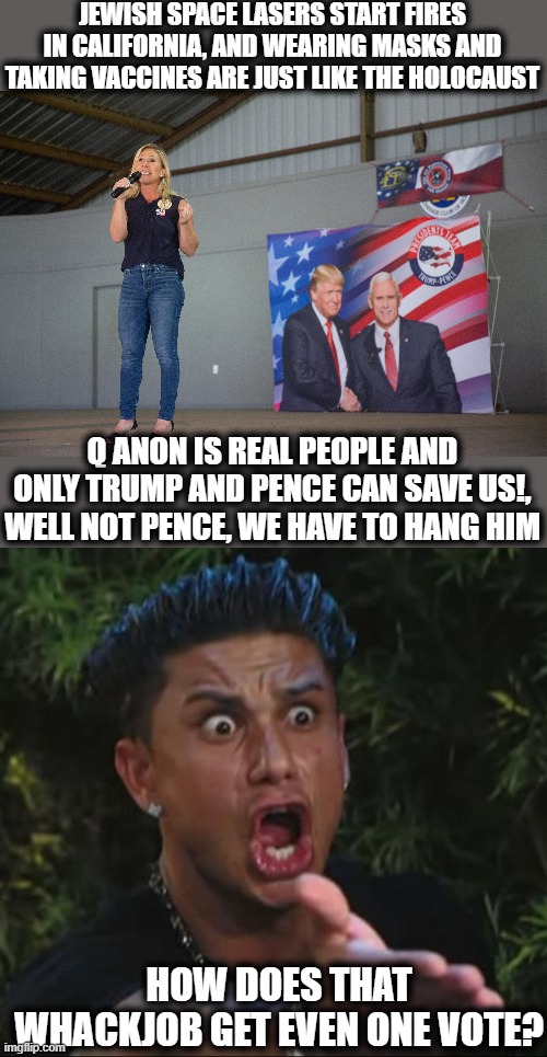I hold her voters accountable too. | JEWISH SPACE LASERS START FIRES IN CALIFORNIA, AND WEARING MASKS AND TAKING VACCINES ARE JUST LIKE THE HOLOCAUST; Q ANON IS REAL PEOPLE AND ONLY TRUMP AND PENCE CAN SAVE US!, WELL NOT PENCE, WE HAVE TO HANG HIM; HOW DOES THAT WHACKJOB GET EVEN ONE VOTE? | image tagged in memes,dj pauly d,politics,maga,qanon,idiots | made w/ Imgflip meme maker