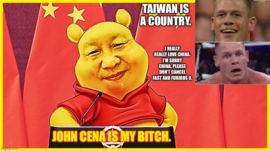 Winnie The Pooh owns John Cena | TAIWAN IS A COUNTRY. I REALLY REALLY LOVE CHINA. I’M SORRY CHINA. PLEASE DON’T CANCEL FAST AND FURIOUS 9. JOHN CENA IS MY BITCH. | image tagged in winnie the pooh china,memes,john cena,movie,fast and furious,coward | made w/ Imgflip meme maker