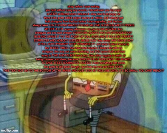 spongebob panic inside | okay, before I start making you deaf without using any sounds, I should warn you my anger is VERY unfiltered when I release it. okay now to be angry. so there's this game called project lazarus on roblox, and I always get both shotguns from the box before I start upgrading, and the box always takes TEN FUCKING WAVES TO GIVE ME ONE SHOTGUN AND IT PISSES ME OFF A LOT. anyway whenever I do get my full set of both box shotguns and one wall shotgun EVERYONE ALWAYS HAS AN UPGRADED RAY GUN AND SPAMS IT TO THE POINT OF FULL AUTO AND IT KILLS MY CRAPPY COMPUTER AND NOBODY LISTENS WHEN I SAY 'hey, cunts, RAY GUN IS NOT A FULL AUTO PRIMARY STOP SPAMMING IT', and what makes it worse is the THREE TIMES I dont have that happen, I always die with my shotguns. this may not seem infuriating, but YOU spend half and hour trying to TWO SHOTGUNS from a box, then either lagging to death, or being cornered and dieing because NOBODY ELSE RUNS PAST THE HOARD TO SAVE THEIR TEAMMATES I GUESS. I hate everything that exists. the game is still great, though, I just hate my luck and WHY DOES THIS TEXT NOT GO TO THE BOTTOM OF THE IMAGE AND JUST STAY AT THIS LINE UNTIL IT'S SO SMALL YOU CANT READ IT | image tagged in spongebob panic inside | made w/ Imgflip meme maker