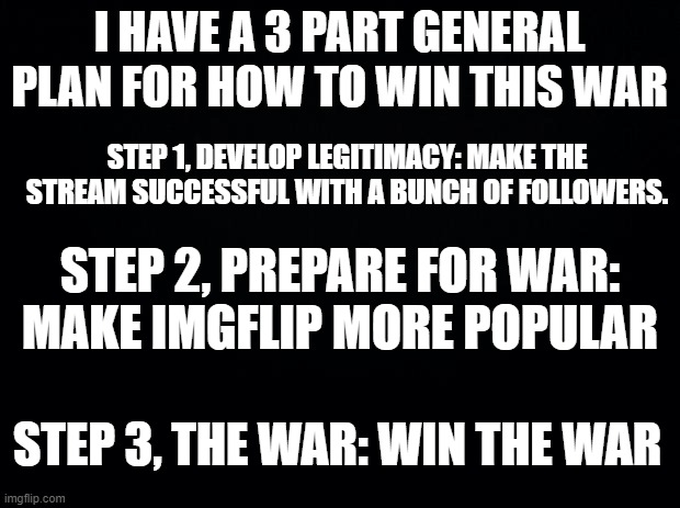 If you have an idea how to accomplish step 1, tell us in the comments. |  I HAVE A 3 PART GENERAL PLAN FOR HOW TO WIN THIS WAR; STEP 1, DEVELOP LEGITIMACY: MAKE THE STREAM SUCCESSFUL WITH A BUNCH OF FOLLOWERS. STEP 2, PREPARE FOR WAR: MAKE IMGFLIP MORE POPULAR; STEP 3, THE WAR: WIN THE WAR | image tagged in black background | made w/ Imgflip meme maker