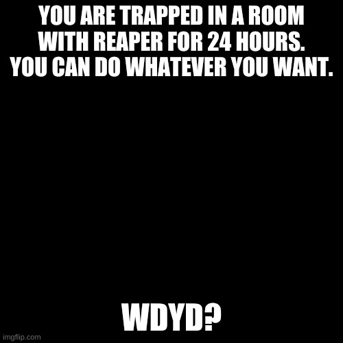 I had to. | YOU ARE TRAPPED IN A ROOM WITH REAPER FOR 24 HOURS. YOU CAN DO WHATEVER YOU WANT. WDYD? | image tagged in blank black template | made w/ Imgflip meme maker