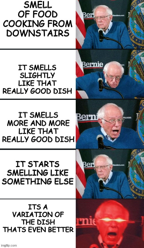*food* | SMELL OF FOOD COOKING FROM DOWNSTAIRS; IT SMELLS SLIGHTLY LIKE THAT REALLY GOOD DISH; IT SMELLS MORE AND MORE LIKE THAT REALLY GOOD DISH; IT STARTS SMELLING LIKE SOMETHING ELSE; ITS A VARIATION OF THE DISH THATS EVEN BETTER | image tagged in bernie sanders extra template,food,memes,cooking,dinner,bernie sanders | made w/ Imgflip meme maker