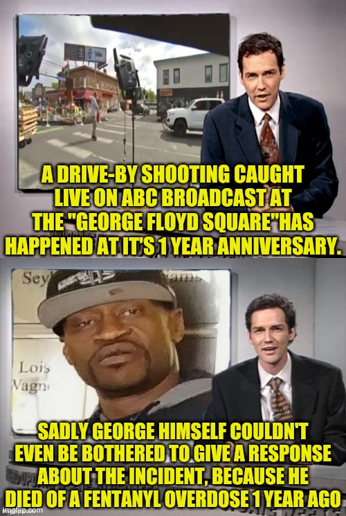 Shooting at George Floyd square 1 year anniversary | A DRIVE-BY SHOOTING CAUGHT LIVE ON ABC BROADCAST AT THE "GEORGE FLOYD SQUARE"HAS HAPPENED AT IT'S 1 YEAR ANNIVERSARY. SADLY GEORGE HIMSELF COULDN'T EVEN BE BOTHERED TO GIVE A RESPONSE ABOUT THE INCIDENT, BECAUSE HE DIED OF A FENTANYL OVERDOSE 1 YEAR AGO | image tagged in george floyd,drstrangmeme,drugs are bad,shooting | made w/ Imgflip meme maker
