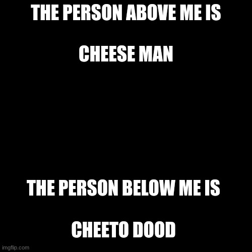 Blank Transparent Square | THE PERSON ABOVE ME IS
 
CHEESE MAN; THE PERSON BELOW ME IS
 
CHEETO DOOD | image tagged in memes,blank transparent square | made w/ Imgflip meme maker