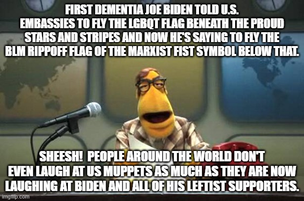 Even Muppets have got SOME standards. | FIRST DEMENTIA JOE BIDEN TOLD U.S. EMBASSIES TO FLY THE LGBQT FLAG BENEATH THE PROUD STARS AND STRIPES AND NOW HE'S SAYING TO FLY THE BLM RIPPOFF FLAG OF THE MARXIST FIST SYMBOL BELOW THAT. SHEESH!  PEOPLE AROUND THE WORLD DON'T EVEN LAUGH AT US MUPPETS AS MUCH AS THEY ARE NOW LAUGHING AT BIDEN AND ALL OF HIS LEFTIST SUPPORTERS. | image tagged in muppet news flash | made w/ Imgflip meme maker