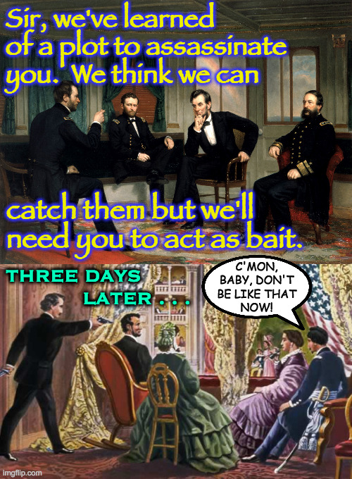 I heard another theory that Booth thought it was just a taser. | Sir, we've learned
of a plot to assassinate
you.  We think we can; catch them but we'll
need you to act as bait. C'MON,
BABY, DON'T
BE LIKE THAT
NOW! THREE DAYS
            LATER . . . | image tagged in abraham lincoln assassination,memes,lincoln grant sherman,business | made w/ Imgflip meme maker