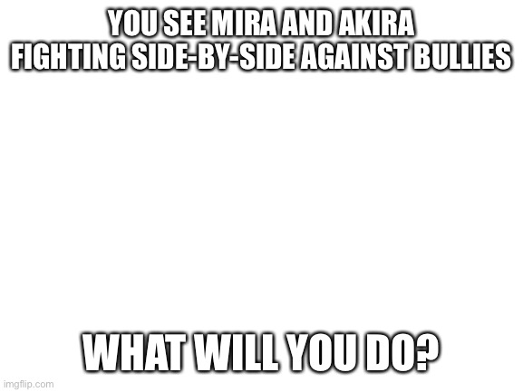 Miras a girl and Akira is a boy. They’re siblings | YOU SEE MIRA AND AKIRA FIGHTING SIDE-BY-SIDE AGAINST BULLIES; WHAT WILL YOU DO? | image tagged in blank white template | made w/ Imgflip meme maker