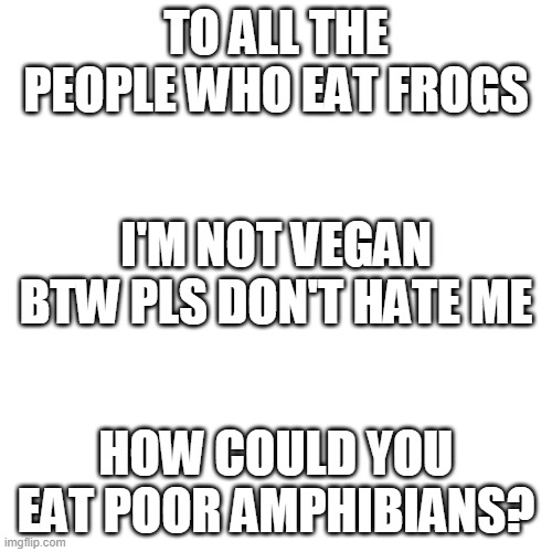 Blank Transparent Square Meme | TO ALL THE PEOPLE WHO EAT FROGS; I'M NOT VEGAN BTW PLS DON'T HATE ME; HOW COULD YOU EAT POOR AMPHIBIANS? | image tagged in memes,blank transparent square | made w/ Imgflip meme maker
