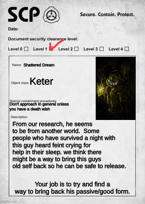 UNDERTALE AU SCP crossover because why the hell not | Shattered Dream; Keter; Don't approach in general unless 
you have a death wish; From our research, he seems to be from another world.  Some people who have survived a night with this guy heard feint crying for help in their sleep. we think there might be a way to bring this guys old self back so he can be safe to release. Your job is to try and find a way to bring back his passive/good form. | image tagged in scp document | made w/ Imgflip meme maker