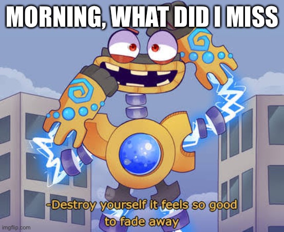 H | MORNING, WHAT DID I MISS | image tagged in destroy yourself it feels so good to fade away wubbox | made w/ Imgflip meme maker