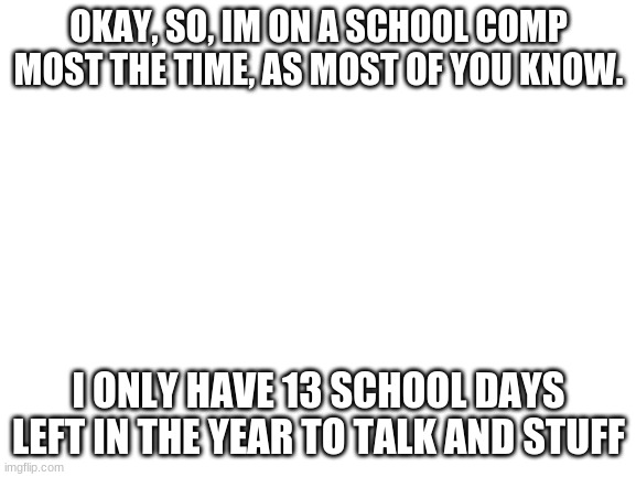 im so so sorry :( my parents monitor eveyrthing i do, so i cant get on at home. If im RPING w/ you, we gotta wrap it up soon!! | OKAY, SO, IM ON A SCHOOL COMP MOST THE TIME, AS MOST OF YOU KNOW. I ONLY HAVE 13 SCHOOL DAYS LEFT IN THE YEAR TO TALK AND STUFF | image tagged in blank white template | made w/ Imgflip meme maker
