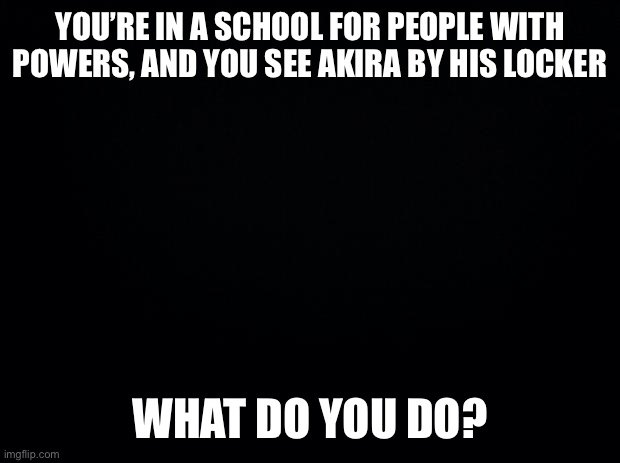 Akiras my favorite OC | YOU’RE IN A SCHOOL FOR PEOPLE WITH POWERS, AND YOU SEE AKIRA BY HIS LOCKER; WHAT DO YOU DO? | image tagged in black background | made w/ Imgflip meme maker