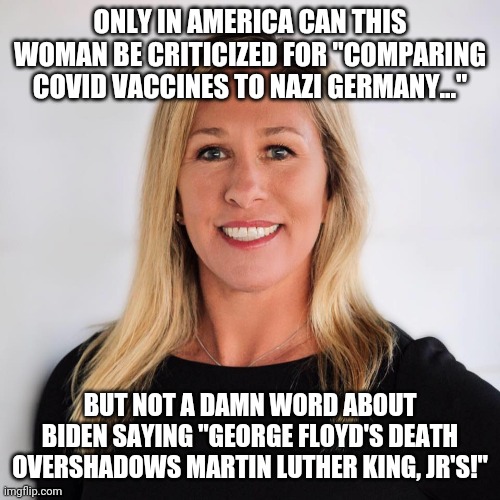 Hypocracy at its worst! | ONLY IN AMERICA CAN THIS WOMAN BE CRITICIZED FOR "COMPARING COVID VACCINES TO NAZI GERMANY..."; BUT NOT A DAMN WORD ABOUT BIDEN SAYING "GEORGE FLOYD'S DEATH OVERSHADOWS MARTIN LUTHER KING, JR'S!" | image tagged in marjorie taylor greene,conservative hypocrisy,liberal hypocrisy,make america great again | made w/ Imgflip meme maker
