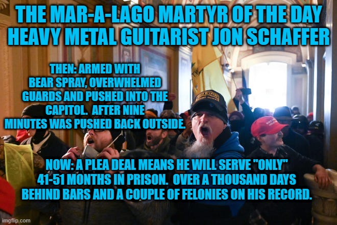 For Nine Minutes, He "Stopped The Steal." | THE MAR-A-LAGO MARTYR OF THE DAY
HEAVY METAL GUITARIST JON SCHAFFER; THEN: ARMED WITH BEAR SPRAY, OVERWHELMED GUARDS AND PUSHED INTO THE CAPITOL.  AFTER NINE MINUTES WAS PUSHED BACK OUTSIDE. NOW: A PLEA DEAL MEANS HE WILL SERVE "ONLY" 41-51 MONTHS IN PRISON.  OVER A THOUSAND DAYS BEHIND BARS AND A COUPLE OF FELONIES ON HIS RECORD. | image tagged in politics | made w/ Imgflip meme maker